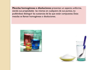 Mezclas homogéneas o disoluciones: presentan un aspecto uniforme,
siendo sus propiedades las mismas en cualquiera de sus puntos, no
pudiéndose distinguir las sustancias de las que están compuestas.Estas
mezclas se llaman homogéneas o disoluciones.
 
