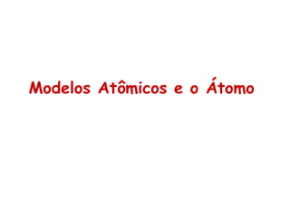Modelos Atômicos e o Átomo
 