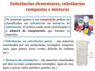 Substâncias ou substâncias puras – são materiais
constituídos por um componente (exemplos: oxigénio,
ouro, água (pura), ferro, ozono, dióxido de carbono
etc.)
Misturas de substâncias – são materiais constituídos
por dois ou mais componentes (exemplos: água do mar,
água e açúcar, latão, petróleo, granito, etc.)
Os materiais quanto à sua composição podem ser
classificados em substâncias ou misturas de
substâncias. O critério usado nesta classificação é
o número de componentes que formam os
materiais.
Substâncias elementares, substâncias
compostas e misturas
 