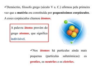 Demócrito, filosofo grego (século V a. C.) afirmou pela primeira
vez que a matéria era constituída por pequeníssimos corpúsculos.
A esses corpúsculos chamou átomos.
A palavra átomo provém do
grego atomus, que significa
indivisível.
Nos átomos há partículas ainda mais
pequenas (partículas subatómicas): os
protões, os neutrões e os eletrões.
 