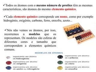 Todos os átomos com o mesmo número de protões têm as mesmas
características, são átomos do mesmo elemento químico.
Cada elemento químico corresponde um nome, como por exemplo
hidrogénio, oxigénio, carbono, ferro, enxofre, azoto...
Nós não vemos os átomos, por isso,
recorremos a modelos que os
representam. Os modelos são esferas de
diferentes cores e tamanho que
correspondem a elementos químicos
comuns.
 