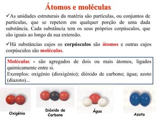 Há substâncias cujos os corpúsculos são átomos e outras cujos
corpúsculos são moléculas.
Átomos e moléculas
Moléculas - são agregados de dois ou mais átomos, ligados
quimicamente entre si.
Exemplos: oxigénio (dioxigénio); dióxido de carbono; água; azoto
(diazoto)...
AzotoOxigénio
Dióxido de
Carbono
Água
As unidades estruturais da matéria são partículas, ou conjuntos de
partículas, que se repetem em qualquer porção de uma dada
substância. Cada substância tem os seus próprios corpúsculos, que
são iguais ao longo da sua extensão.
 