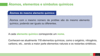 Átomos, elementos e símbolos químicos
Átomos com o mesmo número de protões são do mesmo elemento
químico, podendo ser iguais ou diferentes.
Átomos do mesmo elemento químico:
A cada elemento químico corresponde um nome.
Conhecem-se atualmente 118 elementos químicos, como o oxigénio, nitrogénio,
carbono, etc., sendo a maior parte elementos naturais e os restantes sintéticos.
 