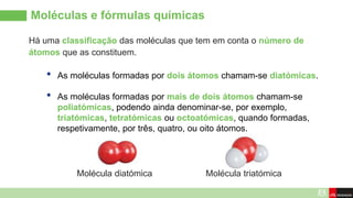 Moléculas e fórmulas químicas
Há uma classificação das moléculas que tem em conta o número de
átomos que as constituem.
• As moléculas formadas por dois átomos chamam-se diatómicas.
• As moléculas formadas por mais de dois átomos chamam-se
poliatómicas, podendo ainda denominar-se, por exemplo,
triatómicas, tetratómicas ou octoatómicas, quando formadas,
respetivamente, por três, quatro, ou oito átomos.
Molécula diatómica Molécula triatómica
 