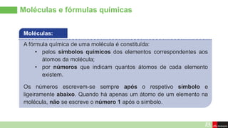 Moléculas e fórmulas químicas
A fórmula química de uma molécula é constituída:
• pelos símbolos químicos dos elementos correspondentes aos
átomos da molécula;
• por números que indicam quantos átomos de cada elemento
existem.
Os números escrevem-se sempre após o respetivo símbolo e
ligeiramente abaixo. Quando há apenas um átomo de um elemento na
molécula, não se escreve o número 1 após o símbolo.
Moléculas:
 
