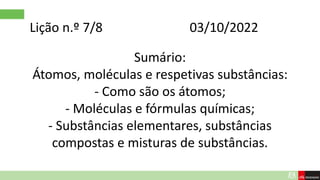 Lição n.º 7/8 03/10/2022
Sumário:
Átomos, moléculas e respetivas substâncias:
- Como são os átomos;
- Moléculas e fórmulas químicas;
- Substâncias elementares, substâncias
compostas e misturas de substâncias.
 