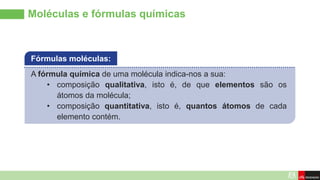 Moléculas e fórmulas químicas
A fórmula química de uma molécula indica-nos a sua:
• composição qualitativa, isto é, de que elementos são os
átomos da molécula;
• composição quantitativa, isto é, quantos átomos de cada
elemento contém.
Fórmulas moléculas:
 