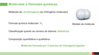 Molécula de: di-hidrogénio (ou hidrogénio molecular)
Moléculas e fórmulas químicas
Modelo da molécula
Fórmula química molecular: H2
Composição quantitativa e qualitativa:
Classificação quanto ao número de átomos: diatómica
Molécula formada por 2 átomos de hidrogénio ligados
 