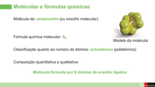 Molécula de: octaenxofre (ou enxofre molecular)
Moléculas e fórmulas químicas
Modelo da molécula
Fórmula química molecular: S8
Composição quantitativa e qualitativa:
Classificação quanto ao número de átomos: octoatómica (poliatómica)
Molécula formada por 8 átomos de enxofre ligados
 