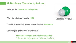 Molécula de: cloreto de hidrogénio
Moléculas e fórmulas químicas
Modelo da molécula
Fórmula química molecular: HCℓ
Composição quantitativa e qualitativa:
Classificação quanto ao número de átomos: diatómica
Molécula formada por 2 átomos ligados:
1 átomo de hidrogénio e 1 átomo de cloro
 