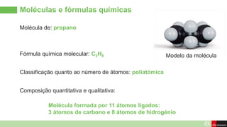 Molécula de: propano
Moléculas e fórmulas químicas
Modelo da molécula
Fórmula química molecular: C3H8
Composição quantitativa e qualitativa:
Classificação quanto ao número de átomos: poliatómica
Molécula formada por 11 átomos ligados:
3 átomos de carbono e 8 átomos de hidrogénio
 