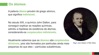 Os átomos
A palavra átomo provém do grego atomus,
que significa indivisível.
No século XIX, o químico John Dalton, para
conseguir explicar as reações químicas,
admitiu a hipótese da existência de átomos,
considerando-os corpúsculos indivisíveis.
Atualmente sabemos que os átomos são corpúsculos
divisíveis, pois são formados por partículas ainda mais
pequenas do que eles – partículas subatómicas.
Fig.1 John Dalton (1766-1844).
 