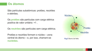 Os átomos
São partículas subatómicas: protões, neutrões
e eletrões.
Os protões são partículas com carga elétrica
positiva de valor unitário: +1 .
Os neutrões são partículas sem carga elétrica.
Protões e neutrões formam o núcleo – zona
central do átomo – e, por isso, chamam-se
nucleões.
Protão
Neutrão
Núcleo
Fig.2 Átomo de hélio.
 