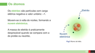 Os átomos
Eletrão
Fig.2 Átomo de hélio.
Os eletrões são partículas com carga
elétrica negativa e valor unitário: –1.
Movem-se à volta do núcleo, formando a
nuvem eletrónica.
A massa do eletrão é praticamente
desprezável quando se compara com a
do protão ou neutrão.
Nuvem
eletrónica
 