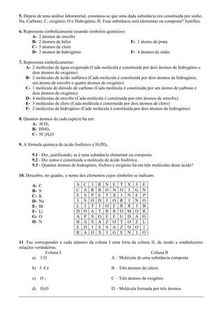5. Depois de uma análise laboratorial, constatou-se que uma dada substância era constituída por sódio,
Na, Carbono, C, oxigénio, O e Hidrogénio, H. Essa substância será elementar ou composta? Justifica.

6. Representa simbolicamente (usando símbolos químicos):
       A- 2 átomos de enxofre
       B- 2 átomos de hélio                                   E- 1 átomo de prata
       C- 5 átomos de cloro
       D- 3 átomos de hidrogénio                              F- 4 átomos de sódio

7. Representa simbolicamente:
    A- 2 moléculas de água-oxigenada (Cada molécula é constituída por dois átomos de hidrogénio e
       dois átomos de oxigénio)
    B- 2 moléculas de ácido sulfúrico (Cada molécula é constituída por dois átomos de hidrogénio,
       um átomo de enxofre e quatro átomos de oxigénio)
    C- 1 molécula de dióxido de carbono (Cada molécula é constituída por um átomo de carbono e
       dois átomos de oxigénio)
    D- 4 moléculas de enxofre (Cada molécula é constituída por oito átomos de enxofre).
    E- 3 moléculas de cloro (Cada molécula é constituída por dois átomos de cloro)
    F- 2 moléculas de hidrogénio (Cada molécula é constituída por dois átomos de hidrogénio)

8. Quantos átomos de cada espécie há em:
       A- 3CO2
       B- HNO3
       C- 5C2H6O

9. A fórmula química do ácido fosfórico é H3PO4.

       9.1 - Diz, justificando, se é uma substância elementar ou composta.
       9.2 - Diz como é constituída a molécula de ácido fosfórico.
       9.3 - Quantos átomos de hidrogénio, fósforo e oxigénio há em três moléculas deste ácido?

10. Descobre, no quadro, o nome dos elementos cujos símbolos se indicam.

       A-   C                  A   C   I    R   N   E   T   X   I   E
       B-   S                  C   A   R    B   O   N   O   I   G   N
       C-   K                  E   S   P    E   T   X   I   N   E   P
       D-   Na                 I   S   O    D   I   O   R   I   N   O
       E-   Br                 L   I   T    I   O   F   R   R   I   B
       F-   Li                 D   O   A    T   B   R   O   M   O   R
       G-   O                  A   P   S    O   E   E   U   D   A   O
       H-   N                  B   A   S    A   Z   O   T   O   Z   L
                               E   D   I    S   S   A   Z   O   O   I
                               R   A   O    X   I   G   E   N   I   O

11. Faz corresponder a cada número da coluna I uma letra da coluna II, de modo a estabeleceres
relações verdadeiras.
              Coluna I                                             Coluna II
       a) 3 O                                  A – Molécula de uma substância composta

       b) 3 Ca                                      B – Três átomos de cálcio

       c)   O3                                      C – Três átomos de oxigénio

       d) H2O                                       D – Molécula formada por três átomos.
 