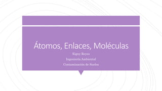 Átomos, Enlaces, Moléculas
Eigny Reyes
Ingeniería Ambiental
Contaminación de Suelos
 