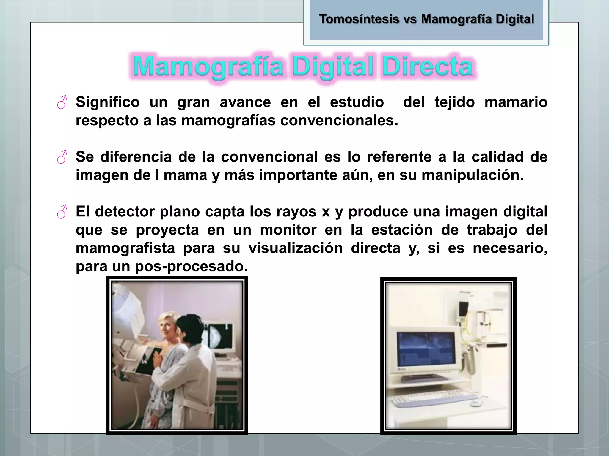 ♂ Significo un gran avance en el estudio del tejido mamario
respecto a las mamografías convencionales.
♂ Se diferencia de la convencional es lo referente a la calidad de
imagen de l mama y más importante aún, en su manipulación.
♂ El detector plano capta los rayos x y produce una imagen digital
que se proyecta en un monitor en la estación de trabajo del
mamografista para su visualización directa y, si es necesario,
para un pos-procesado.
Tomosíntesis vs Mamografía Digital
 