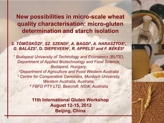 New possibilities in micro-scale wheat
     quality characterisation: micro-gluten
      determination and starch isolation

S. TÖMÖSKÖZI1, SZ. SZENDI1, A. BAGDI1, A. HARASZTOS1,
 G. BALÁZS1, D. DIEPEVEEN2, R. APPELS3 and F. BÉKÉS4
 1   Budapest University of Technology and Economics (BUTE),
     Department of Applied Biotechnology and Food Science,
                       Budapest, Hungary;
      2Department of Agriculture and Food Western Australia
     3 Centre for Comparative Genomics, Murdoch University,

                   Western Australia, Australia;
            4 FBFD PTY LTD, Beecroft, NSW, Australia




             11th International Gluten Workshop
                      August 12-15, 2012
                        Beijing, China
 