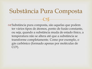 
 Substância pura composta, são aquelas que podem
ter vários tipos de átomos, ponto de fusão constante,
ou seja, quando a substância muda de estado físico, a
temperatura não se altera até que a substância se
transforme completamente. Como por exemplo, o
gás carbônico (formado apenas por moléculas de
CO²).
Substância Pura Composta
 