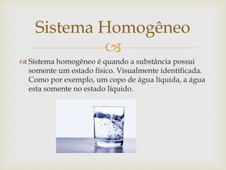 
 Sistema homogêneo é quando a substância possui
somente um estado físico. Visualmente identificada.
Como por exemplo, um copo de água líquida, a água
esta somente no estado líquido.
Sistema Homogêneo
 