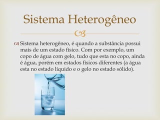 
 Sistema heterogêneo, é quando a substância possui
mais de um estado físico. Com por exemplo, um
copo de água com gelo, tudo que esta no copo, ainda
é água, porém em estados físicos diferentes (a água
esta no estado líquido e o gelo no estado sólido).
Sistema Heterogêneo
 