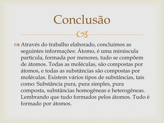 
Conclusão
 Através do trabalho elaborado, concluímos as
seguintes informações: Átomo, é uma minúscula
partícula, formada por menores, tudo se compõem
de átomos. Todas as moléculas, são compostas por
átomos, e todas as substâncias são compostas por
moléculas. Existem vários tipos de substâncias, tais
como: Substância pura, pura simples, pura
composta, substâncias homogêneas e heterogêneas.
Lembrando que tudo formados pelos átomos. Tudo é
formado por átomos.
 