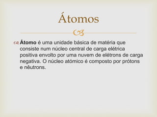 
 Átomo é uma unidade básica de matéria que
consiste num núcleo central de carga elétrica
positiva envolto por uma nuvem de elétrons de carga
negativa. O núcleo atómico é composto por prótons
e nêutrons.
Átomos
 