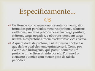 
 Os átomos, como mencionados anteriormente, são
formados por partículas menores (prótons, nêutrons
e elétrons), onde os prótons possuem carga positiva,
elétrons, carga negativa, e nêutrons possuem carga
neutra. E os prótons atraem os elétrons e vice e versa.
 A quantidade de prótons, e nêutrons no núcleo é o
que define qual elemento químico será. Como por
exemplo, o hidrogênio, que possui somente um
próton e um elétron atraído por ele. Por isso é o
elemento químico com menor peso da tabela
periódica.
Especificamente...
 