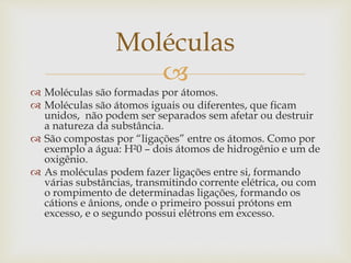 
 Moléculas são formadas por átomos.
 Moléculas são átomos iguais ou diferentes, que ficam
unidos, não podem ser separados sem afetar ou destruir
a natureza da substância.
 São compostas por “ligações” entre os átomos. Como por
exemplo a água: H²0 – dois átomos de hidrogênio e um de
oxigênio.
 As moléculas podem fazer ligações entre si, formando
várias substâncias, transmitindo corrente elétrica, ou com
o rompimento de determinadas ligações, formando os
cátions e ânions, onde o primeiro possui prótons em
excesso, e o segundo possui elétrons em excesso.
Moléculas
 