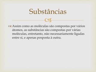 
 Assim como as moléculas são compostas por vários
átomos, as substâncias são compostas por várias
moléculas, entretanto, não necessariamente ligadas
entre si, e apenas posposta à outra.
Substâncias
 