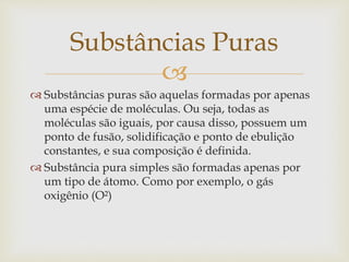 
 Substâncias puras são aquelas formadas por apenas
uma espécie de moléculas. Ou seja, todas as
moléculas são iguais, por causa disso, possuem um
ponto de fusão, solidificação e ponto de ebulição
constantes, e sua composição é definida.
 Substância pura simples são formadas apenas por
um tipo de átomo. Como por exemplo, o gás
oxigênio (O²)
Substâncias Puras
 