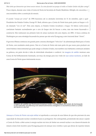 2017­6­12 Átomos para a Paz na Coreia ­ CEIRI NEWSPAPER
http://www.jornal.ceiri.com.br/atomos­para­paz­na­coreia/ 3/7
Mas tenho que demonstrar que temos nossos mísseis. Eu estou fazendo isso porque só então os Estados Unidos vão falar comigo”.
Pouco depois, durante uma visita à Coreia do Norte da Secretária de Estado Madeleine Albright, ele concordou com
uma moratória sobre a construção de mísseis.
O acordo “energia por armas” de 1994 funcionou até os atentados terroristas de 11 de setembro, após o qual o
Presidente dos Estados Unidos, George W. Bush, afirmou que a Coreia do Norte fazia parte, junto ao Iraque e o Irã,
do chamado “eixo do mal”. Dois anos depois, os Estados Unidos invadiram o Iraque. Os líderes norte­coreanos
concluíram bastante racionalmente que o erro do Iraque não foi buscar a arma, mas sim terem fracassado em
construí­la. Eles realizaram seu primeiro teste de armas nucleares três anos depois, em 2006. A busca contínua de
Washington por uma estratégia fracassada faz pensar que não seria Pyongyang o ator irracional deste “drama”.
O governo Obama continuou em grande parte a mesma abordagem “linha dura” da administração Bush para a Coreia
do Norte, com resultados ainda piores. Não só a Coreia do Norte está mais perto do que nunca para produzir um
míssil balístico intercontinental que pode atingir os Estados Unidos, mas também seus habitantes continuam atolados
na pobreza, em parte devido à falta de eletricidade abundante e confiável. As imagens de satélite mostram uma
Coreia do Sul brilhantemente iluminada, um terço da energia para isso vindo de suas usinas nucleares, ao lado de
uma Coreia do Norte quase inteiramente escura.
 
Imagem de satélite da Península Coreana à noite. A disparidade dos níveis de iluminação
é um indicador da diferença em desenvolvimento energético e econômico entre a Coreia
do Norte e a do Sul
 
Ameaçar a Coreia do Norte com ação militar só aprofunda a convicção de seus líderes de que eles precisam de uma
capacidade de dissuasão nuclear considerável para se protegerem. Em contrapartida, prometendo não atacar e ajudar
a Coreia do Norte a obter acesso à energia nuclear em troca de limitar seu arsenal nuclear e seu desenvolvimento de
mísseis criaria forte incentivo para Pyongyang parar de ameaçar seus vizinhos e para que deixar de exportar mísseis

Get Notifications
 