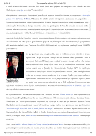 2017­6­12 Átomos para a Paz na Coreia ­ CEIRI NEWSPAPER
http://www.jornal.ceiri.com.br/atomos­para­paz­na­coreia/ 4/7
Jimmy Carter, ex-
presidente dos
Estados Unidos
e outros materiais nucleares e militares para outros países. Essa proposta foi feita por Richard Rhodes e Michael
Shellenberger em artigo na revista “Foreign Affairs”.
O engajamento construtivo é fundamental para alcançar a paz na península coreana e, eventualmente, a liberdade
para o povo da Coreia do Norte. O fracasso dos Estados Unidos em imporem a democracia no Afeganistão e no
Iraque contrasta claramente com a transição gradual, de várias décadas, das ditaduras para a democracia em muitas
outras nações do mundo, da Europa à América Latina e a grande parte da Ásia. Na verdade, não existe nenhum
mistério sobre a forma como uma mudança de regime pacífica e gradual ocorre. A prosperidade crescente aumenta
as demandas populares por liberdade, inviabilizando a permanência do poder autoritário.
A própria Coreia do Sul é o melhor exemplo: mesmo que realizasse eleições regulares, este país era efetivamente uma
ditadura militar até 1987 quando, por referendo popular, foi promulgada uma nova Constituição que permitiu
eleições diretas, inclusive para Presidente. Entre 1980 e 1990, sua renda per capita quase quadruplicou, de US$ 1.778
para US$ 6.642.
Os que procuram uma solução militar para o problema coreano não são os únicos
equivocados. Os que se opõem à energia nuclear também o são, igualmente. Desde o
governo de Carter, os EUA procuram restringir o acesso à energia nuclear pelas nações
menos desenvolvidas e punir nações como Índia e Paquistão que adquiriram a arma
nuclear depois que o Tratado de Não­proliferação Nuclear (NPT) foi ratificado,
bloqueando os esforços para ampliar sua geração elétrica nuclear. Os EUA têm procurado
evitar que as nações, mesmo aquelas que já se tornaram Estados com armas nucleares,
reprocessem o combustível nuclear usado porque temem que o plutônio separado possa
ser usado para armas, mesmo sabendo­se que o TNP atribui explicitamente aos seus
signatários o direito de fazê­lo e que o plutônio extraído do combustível usado de reatores de potência a água leve
não seja utilizável para o uso em armas.
O “Agreed Framework” de 1994 estava alinhado com a visão do discurso “Átomos para a Paz” que o presidente dos
Estados Unidos Dwight Eisenhower fez nas Nações Unidas em 1953, cinco meses após o fim da Guerra da Coreia.
Eisenhower, um General profundamente empenhado em evitar que as condições que levaram à Segunda Guerra
Mundial se repetissem, pediu que o desenvolvimento da energia nuclear fosse promovido para que fornecesse
“abundante energia elétrica nas áreas do mundo famintas por energia”. Trabalhando através da Agência Internacional de
Energia Atômica das Nações Unidas (AIEA), os Estados Unidos forneceram reatores de pesquisa, e treinamento para
usá­los, a múltiplos países, Brasil incluso, mantendo salvaguardas sobre materiais nucleares sensíveis, com emprego
em armas.
Dada a atual retórica belicosa do governo Trump em relação à Coreia do Norte, abrir negociações neste sentido pode
parecer improvável. No entanto, este mesmo governo defende o uso pacífico da energia nuclear num contexto em

Get Notifications
 