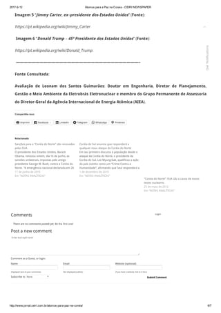 2017­6­12 Átomos para a Paz na Coreia ­ CEIRI NEWSPAPER
http://www.jornal.ceiri.com.br/atomos­para­paz­na­coreia/ 6/7
Login
Enter text right here!
Name Email Website (optional)
Comment as a Guest, or login:
Displayed next to your comments. Not displayed publicly. If you have a website, link to it here.
There are no comments posted yet. Be the first one!
Submit Comment
Imagem 5 “Jimmy Carter, ex–presidente dos Estados Unidos” (Fonte):
https://pt.wikipedia.org/wiki/Jimmy_Carter
 Imagem 6 “Donald Trump – 45º Presidente dos Estados Unidos” (Fonte):
https://pt.wikipedia.org/wiki/Donald_Trump
 ———————————————————————————————–
Fonte Consultada:
Avaliação de Leonam dos Santos Guimarães: Doutor em Engenharia, Diretor de Planejamento,
Gestão e Meio Ambiente da Eletrobrás Eletronuclear e membro do Grupo Permanente de Assessoria
do Diretor-Geral da Agência Internacional de Energia Atômica (AIEA).
Compartilhe isso:
Imprimir Facebook 4 LinkedIn Telegram WhatsApp Pinterest
Comments
Post a new comment
Subscribe to None
     
Relacionado
Sanções para a “Coréia do Norte” são renovadas
pelos EUA
O presidente dos Estados Unidos, Barack
Obama, renovou ontem, dia 16 de junho, as
sansões unilaterais, impostas pelo antigo
presidente George W. Bush, contra a Coréia do
Norte. "A emergência nacional declarada em 26
de junho de 2008 e as medidas adotadas nessa17 de junho de 2010
Em "NOTAS ANALÍTICAS"
Coréia do Sul anuncia que responderá a
qualquer novo ataque da Coréia do Norte
Em seu primeiro discurso à população desde o
ataque da Coréia do Norte, o presidente da
Coréia do Sul, Lee Myung-bak, qualificou a ação
do país vizinho como um “Crime Contra a
Humanidade”, afirmando que Seul responderá a
qualquer nova provocação. Enquanto o1 de dezembro de 2010
Em "NOTAS ANALÍTICAS"
“Coreia do Norte”: EUA são a causa de novos
testes nucleares
25 de maio de 2012
Em "NOTAS ANALÍTICAS"

Get Notifications
 