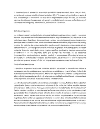 El sistema cúbico (o isométrico) más simple y simétrico tiene la simetría de un cubo, es decir,
presentacuatroejesde rotacióntriplesorientadosa109,5 ° (el ángulotetraédrico)conrespectoal
otro. Estostres ejesse encuentranalo largo de las diagonales del cuerpo del cubo. Los otros seis
sistemas de redes son hexagonales, tetragonales, romboédricos (a menudo confundidos con el
sistema de cristal trigonal), ortorrómbicos, monoclinicos y triclinicos.
Defectos e impurezas
Los cristalesrealespresentandefectos o irregularidades en sus disposiciones ideales y son estos
defectoslosque determinancríticamente muchasde laspropiedadeseléctricasymecánicasde los
materiales reales. Cuando un átomo sustituye a uno de los principales componentes atómicos
dentrode la estructuracristalina,puede producirse unaalteraciónenlas propiedades eléctricas y
térmicas del material. Las impurezas también pueden manifestarse como impurezas de spin en
ciertosmateriales.Lainvestigaciónsobre lasimpurezasmagnéticasdemuestra que una alteración
sustancial de ciertas propiedades, como el calor específico, puede verse afectada por pequeñas
concentraciones de una impureza, como por ejemplo las impurezas en las aleaciones
ferromagnéticas semiconductoras pueden conducir a propiedades diferentes tal como se
predijeron por primera vez a finales de los años sesenta. Las dislocaciones en la red cristalina
permiten cortar a una tensión inferior a la necesaria para una estructura cristalina perfecta.
Predicción de la estructura
La dificultad de predecir estructuras cristalinas estables basadas en el conocimiento solo de la
composiciónquímicahasidodurante muchotiempounobstáculoenel camino hacia el diseño de
materiales totalmente computacionales. Ahora, con algoritmos más potentes y computación de
altorendimiento,se puedenpredecirestructurasde complejidadmediautilizando enfoques tales
como algoritmos evolutivos, muestreo aleatorio o metadinámica.
Las estructurascristalinasde lossólidosiónicos simples (por ejemplo, NaCl o sal de mesa) se han
racionalizado durante mucho tiempo en términos de las reglas de Pauling, establecidas por
primera vez en 1929 por Linus Pauling, a quien muchos han llamado "padre del vínculo químico"
Pauling también consideró la naturaleza de las fuerzas interatómicas en los metales y concluyó
que alrededorde lamitadde loscinco d-orbitalesde losmetalesde transición están involucrados
en la unión, siendo los restantes d-orbitales no vinculantes responsables de las propiedades
magnéticas.Porlotanto, fue capaz de correlacionar el número de d-orbitales en la formación de
enlaces con la longitud del enlace, así como muchas de las propiedades físicas de la sustancia.
Posteriormente introdujoel orbitalmetálico,unorbital extranecesarioparapermitirlaresonancia
desinhibida de los enlaces de valencia entre varias estructuras electrónicas.
 
