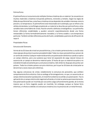 Polimorfismo
El polimorfismo es la ocurrencia de múltiples formas cristalinas de un material. Se encuentra en
muchos materiales cristalinos incluyendo polímeros, minerales y metales. Según las reglas de
Gibbsde equilibriode fase,estasfasescristalinasúnicasdependende variablesintensivas como la
presión y la temperatura. El polimorfismo está relacionado con la alotropía, que se refiere a los
sólidoselementales.Lamorfologíacompletade un material se describe por polimorfismo y otras
variablestalescomohábito de cristal, fracción amorfa o defectos cristalográficos. Los polimorfos
tienen diferentes estabilidades y pueden convertir espontáneamente desde una forma
metaestable (o forma termodinámicamente inestable) a la forma estable a una temperatura
particular. Tambiénexhibendiferentespuntosde fusión,solubilidadesypatronesde difracción de
rayos X.
Propiedades físicas
Estructura del Diamante.
Veinte de las32 clasesde cristal son piezoeléctricas, y los cristales pertenecientes a una de estas
clases(gruposde puntos) muestranpiezoelectricidad. Todas las clases piezoeléctricas carecen de
un centrode simetría.Cualquiermaterial desarrolla una polarización dieléctrica cuando se aplica
un campo eléctrico, pero una sustancia que tiene tal separación de carga natural incluso en
ausencia de un campo se denomina material polar. El hecho de que un material sea polar o no
estádeterminadoúnicamente porsuestructuracristalina. Sólo 10 de los 32 grupos de puntos son
polares. Todos los cristales polares son piro eléctricos, por lo que las 10 clases de cristal polar se
denominan a veces clases piro eléctricas.
Hay algunas estructuras de cristal, notablemente la estructura de perovskite, que exhiben
comportamientoferro eléctrico. Esto es análogo al ferromagnetismo, en que, en ausencia de un
campo eléctricodurante laproducción,el cristal ferroeléctriconoexhibe una polarización. Tras la
aplicaciónde uncampo eléctricode magnitudsuficiente,el cristal se polariza permanentemente.
Esta polarización puede ser invertida por una contra-carga suficientemente grande, de la misma
manera que un ferro magneto puede ser invertido. Sin embargo, aunque se llaman ferro
eléctricos, el efecto es debido a la estructura cristalina (no a la presencia de un metal ferroso).
 
