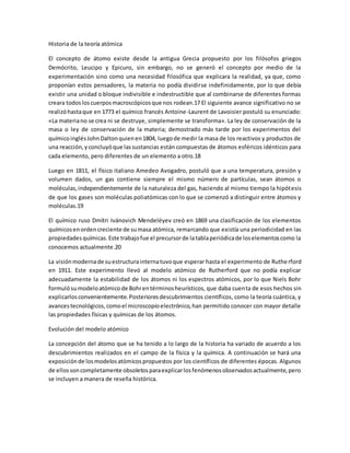 Historia de la teoría atómica
El concepto de átomo existe desde la antigua Grecia propuesto por los filósofos griegos
Demócrito, Leucipo y Epicuro, sin embargo, no se generó el concepto por medio de la
experimentación sino como una necesidad filosófica que explicara la realidad, ya que, como
proponían estos pensadores, la materia no podía dividirse indefinidamente, por lo que debía
existir una unidad o bloque indivisible e indestructible que al combinarse de diferentes formas
creara todosloscuerposmacroscópicosque nos rodean.17 El siguiente avance significativo no se
realizóhastaque en 1773 el químico francés Antoine-Laurent de Lavoisier postuló su enunciado:
«La materiano se crea ni se destruye, simplemente se transforma». La ley de conservación de la
masa o ley de conservación de la materia; demostrado más tarde por los experimentos del
químicoinglésJohnDaltonquienen1804, luegode medir la masa de los reactivos y productos de
una reacción,yconcluyóque lassustancias están compuestas de átomos esféricos idénticos para
cada elemento, pero diferentes de un elemento a otro.18
Luego en 1811, el físico italiano Amedeo Avogadro, postuló que a una temperatura, presión y
volumen dados, un gas contiene siempre el mismo número de partículas, sean átomos o
moléculas,independientemente de la naturaleza del gas, haciendo al mismo tiempo la hipótesis
de que los gases son moléculas poliatómicas con lo que se comenzó a distinguir entre átomos y
moléculas.19
El químico ruso Dmítri Ivánovich Mendeléyev creó en 1869 una clasificación de los elementos
químicosenordencreciente de sumasa atómica, remarcando que existía una periodicidad en las
propiedadesquímicas.Este trabajofue el precursorde latablaperiódicade loselementoscomo la
conocemos actualmente.20
La visiónmodernade suestructurainternatuvoque esperar hasta el experimento de Rutherford
en 1911. Este experimento llevó al modelo atómico de Rutherford que no podía explicar
adecuadamente la estabilidad de los átomos ni los espectros atómicos, por lo que Niels Bohr
formulósumodeloatómicode Bohrentérminosheurísticos, que daba cuenta de esos hechos sin
explicarlosconvenientemente.Posterioresdescubrimientos científicos, como la teoría cuántica, y
avancestecnológicos,comoel microscopioelectrónico,han permitido conocer con mayor detalle
las propiedades físicas y químicas de los átomos.
Evolución del modelo atómico
La concepción del átomo que se ha tenido a lo largo de la historia ha variado de acuerdo a los
descubrimientos realizados en el campo de la física y la química. A continuación se hará una
exposiciónde losmodelosatómicospropuestos por los científicos de diferentes épocas. Algunos
de ellossoncompletamente obsoletosparaexplicarlosfenómenosobservadosactualmente,pero
se incluyen a manera de reseña histórica.
 
