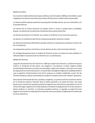 Modelo de Dalton
Fue el primermodeloatómicocon basescientíficas,fue formuladoen1803 por JohnDalton,quien
imaginaba a los átomos como diminutas esferas.22 Este primer modelo atómico postulaba:
La materiaestáformadapor partículasmuy pequeñasllamadas átomos, que son indivisibles y no
se pueden destruir.
Los átomos de un mismo elemento son iguales entre sí, tienen su propio peso y cualidades
propias. Los átomos de los diferentes elementos tienen pesos diferentes.
Los átomos permanecen sin división, aun cuando se combinen en las reacciones químicas.
Los átomos, al combinarse para formar compuestos guardan relaciones simples.
Los átomosde elementosdiferentesse pueden combinar en proporciones distintas y formar más
de un compuesto.
Los compuestos químicos se forman al unirse átomos de dos o más elementos distintos.
Sin embargo desapareció ante el modelo de Thomson ya que no explica los rayos catódicos, la
radioactividad ni la presencia de los electrones (e-) o protones(p+).
Modelo de Thomson
Luego del descubrimiento del electrón en 1897 por Joseph John Thomson, se determinó que la
materia se componía de dos partes, una negativa y una positiva. La parte negativa estaba
constituidaporelectrones,loscualesse encontraban, según este modelo, inmersos en una masa
de carga positivaamanerade pasasen unpastel (de laanalogía del inglésplum-puddingmodel) o
uvas en gelatina. Posteriormente Jean Perrin propuso un modelo modificado a partir del de
Thomsondonde las«pasas» (electrones) se situabanenlaparte exterior del «pastel» (protones).
Para explicarlaformaciónde iones,positivos y negativos, y la presencia de los electrones dentro
de la estructura atómica, Thomson ideó un átomo parecido a un pastel de frutas. Una nube
positiva que contenía las pequeñas partículas negativas (los electrones) suspendidos en ella. El
númerode cargas negativaserael adecuadopara neutralizarlacarga positiva.Enel caso de que el
átomo perdiera un electrón, la estructura quedaría positiva; y si ganaba, la carga final sería
negativa.De estaforma,explicabalaformaciónde iones;perodejósinexplicaciónlaexistencia de
las otras radiaciones.
 