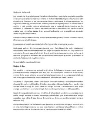 Modelo de Rutherford
Este modelo fue desarrollado por el físico Ernest Rutherford a partir de los resultados obtenidos
enlo que hoyse conoce comoel experimentode Rutherforden1911. Representaunavance sobre
el modelo de Thomson, ya que mantiene que el átomo se compone de una parte positiva y una
negativa.Sinembargo,adiferencia del anterior, postula que la parte positiva se concentra en un
núcleo, el cual también contiene virtualmente toda la masa del átomo, mientras que los
electrones se ubican en una corteza orbitando al núcleo en órbitas circulares o elípticas con un
espacio vacío entre ellos. A pesar de ser un modelo obsoleto, es la percepción más común del
átomo del público no científico.
Rutherfordpredijo la existencia del neutrón en el año 1920, por esa razón en el modelo anterior
(Thomson), no se habla de este.
Por desgracia, el modelo atómico de Rutherford presentaba varias incongruencias:
Contradecía las leyes del electromagnetismo de James Clerk Maxwell, las cuales estaban muy
comprobadasmediante datosexperimentales.Segúnlasleyes de Maxwell, una carga eléctrica en
movimiento (en este caso el electrón) debería emitir energía constantemente en forma de
radiación y llegaría un momento en que el electrón caería sobre el núcleo y la materia se
destruiría. Todo ocurriría muy brevemente.
No explicaba los espectros atómicos.
Modelo de Bohr
Este modelo es estrictamente un modelo del átomo de hidrógeno tomando como punto de
partida el modelo de Rutherford. Niels Bohr trata de incorporar los fenómenos de absorción y
emisión de los gases, así como la nueva teoría de la cuantización de la energía desarrollada por
Max Planck y el fenómeno del efecto fotoeléctrico observado por Albert Einstein.
«El átomo es un pequeño sistema solar con un núcleo en el centro y electrones moviéndose
alrededordel núcleoenórbitasbiendefinidas».Lasórbitasestáncuantizadas(lose- pueden estar
solo en ciertas órbitas)Cada órbita tiene una energía asociada. La más externa es la de mayor
energía. Los electrones no irradian energía (luz) mientras permanezcan en órbitas estables.
Los electronespuedensaltarde unaa otra órbita.Si lo hace desde una de menor energía a una de
mayor energía absorbe un cuanto de energía (una cantidad) igual a la diferencia de energía
asociada a cada órbita. Si pasa de una de mayor a una de menor, pierde energía en forma de
radiación (luz).
El mayoréxitode Bohr fue dar laexplicaciónal espectrode emisióndelhidrógeno,perosolola luz
de este elemento proporciona una base para el carácter cuántico de la luz, el fotón es emitido
cuando un electrón cae de una órbita a otra, siendo un pulso de energía radiada.
 