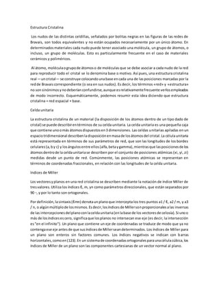 Estructura Cristalina
Los nudos de las distintas celdillas, señalados por bolitas negras en las figuras de las redes de
Bravais, son todos equivalentes y no están ocupados necesariamente por un único átomo. En
determinadosmateriales cada nudo puede tener asociado una molécula, un grupo de átomos, o
incluso, un grupo de moléculas. Esto es particularmente frecuente en el caso de materiales
cerámicos y poliméricos.
Al átomo, moléculaogrupode átomoso de moléculas que se debe asociar a cada nudo de la red
para reproducir todo el cristal se lo denomina base o motivo. Así pues, una estructura cristalina
real —uncristal— se construye colocandounabase encada una de lasposiciones marcadas por la
redde Bravaiscorrespondiente (o sea en sus nudos). Es decir, los términos «red» y «estructura»
no sonsinónimosynodeberíanconfundirse,aunque esrelativamentefrecuente verlosempleados
de modo incorrecto. Esquemáticamente, podemos resumir esta idea diciendo que estructura
cristalina = red espacial + base.
Celda unitaria
La estructura cristalina de un material (la disposición de los átomos dentro de un tipo dado de
cristal) se puede describirentérminos de su celda unitaria. La celda unitaria es una pequeña caja
que contiene unoomás átomosdispuestosen3 dimensiones. Las celdas unitarias apiladas en un
espaciotridimensional describenladisposiciónenmasade losátomosdel cristal.La célulaunitaria
está representada en términos de sus parámetros de red, que son las longitudes de los bordes
celulares(a,by c) y losángulosentre ellos(alfa,betaygamma),mientrasque lasposicionesde los
átomosdentrode la celdaunitariase describen por el conjunto de posiciones atómicas (xi, yi, zi)
medidas desde un punto de red. Comúnmente, las posiciones atómicas se representan en
términos de coordenadas fraccionales, en relación con las longitudes de la celda unitaria.
Indices de Miller
Los vectoresyplanos en una red cristalina se describen mediante la notación de índice Miller de
tresvalores.Utiliza los índices ℓ, m, yn como parámetros direccionales, que están separados por
90 ◦, y por lo tanto son ortogonales.
Por definición,lasintaxis(ℓmn) denotaunplanoque intercepta los tres puntos a1 / ℓ, a2 / m, y a3
/ n, o algúnmúltiplode losmismos.Esdecir,losíndicesde Millersonproporcionalesalas inversas
de las intercepcionesdelplanoconlaceldaunitaria(enlabase de los vectoresde celosía).Si unoo
más de losíndicesescero, significaque losplanos no intersecan ese eje (es decir, la intersección
es"en el infinito"). Un plano que contiene un eje de coordenadas se traduce de modo que ya no
contengaese eje antesde que susíndicesde Millerseandeterminados. Los índices de Miller para
un plano son enteros sin factores comunes. Los índices negativos se indican con barras
horizontales,comoen(123).En un sistemade coordenadasortogonalesparaunacélulacúbica,los
índices de Miller de un plano son las componentes cartesianas de un vector normal al plano.
 