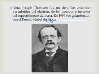 
 Nota: Joseph Thomson fue un científico británico,
descubridor del electrón, de los isótopos e inventor
del espectrómetro de masa. En 1906 fue galardonado
con el Premio Nobel de Física.
 