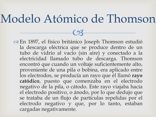 Modelo Atómico de Thomson 
 
 En 1897, el físico británico Joseph Thomson estudió 
la descarga eléctrica que se produce dentro de un 
tubo de vidrio al vacío (sin aire) y conectado a la 
electricidad llamado tubo de descarga. Thomson 
encontró que cuando un voltaje suficientemente alto, 
proveniente de una pila o bobina, era aplicado entre 
los electrodos, se producía un rayo que él llamó rayo 
catódico, puesto que comenzaba en el electrodo 
negativo de la pila, o cátodo. Este rayo viajaba hacia 
el electrodo positivo, o ánodo, por lo que dedujo que 
se trataba de un flujo de partículas repelidas por el 
electrodo negativo y que, por lo tanto, estaban 
cargadas negativamente. 
 