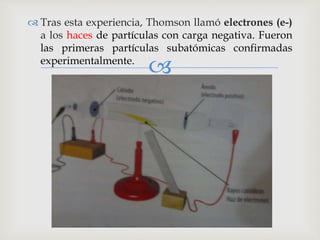  Tras esta experiencia, Thomson llamó electrones (e-) 
a los haces de partículas con carga negativa. Fueron 
las primeras partículas subatómicas confirmadas 
experimentalmente. 
 
 