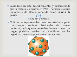  Basándose en este descubrimiento, y considerando 
que la materia es neutra, en 1904 Thomson propuso 
un modelo de átomo, conocido como «budín de 
pasas» 
 
 Budín de pasas 
 El átomo se representaba como una esfera compacta 
con cargas positivas distribuidas de manera 
uniforme, en la que se insertaban los electrones. Las 
cargas positivas estaban en equilibrio con las 
negativas, de modo que el átomo era neutro. 
 