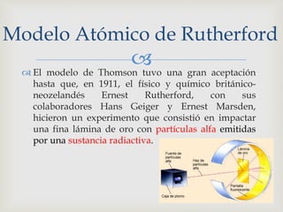 Modelo Atómico de Rutherford 
 
 El modelo de Thomson tuvo una gran aceptación 
hasta que, en 1911, el físico y químico británico-neozelandés 
Ernest Rutherford, con sus 
colaboradores Hans Geiger y Ernest Marsden, 
hicieron un experimento que consistió en impactar 
una fina lámina de oro con partículas alfa emitidas 
por una sustancia radiactiva. 
 