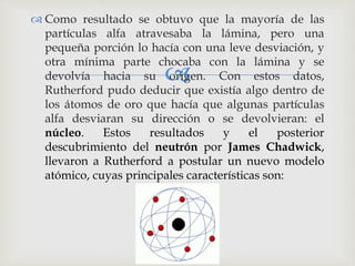  Como resultado se obtuvo que la mayoría de las 
partículas alfa atravesaba la lámina, pero una 
pequeña porción lo hacía con una leve desviación, y 
otra mínima parte chocaba  
con la lámina y se 
devolvía hacia su origen. Con estos datos, 
Rutherford pudo deducir que existía algo dentro de 
los átomos de oro que hacía que algunas partículas 
alfa desviaran su dirección o se devolvieran: el 
núcleo. Estos resultados y el posterior 
descubrimiento del neutrón por James Chadwick, 
llevaron a Rutherford a postular un nuevo modelo 
atómico, cuyas principales características son: 
 