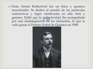  Nota: Ernest Rutherford fue un físico y químico 
neozelandés. Se dedicó al estudio de las partículas 
radioactivas y logró clasificarlas en alfa, beta y 
gamma. Halló que la radiactividad  
iba acompañada 
por una desintegración de los elementos, lo que le 
valió ganar el Premio Nobel de Química en 1908. 
 