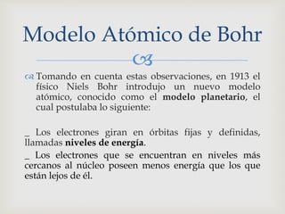 Modelo Atómico de Bohr 
 
 Tomando en cuenta estas observaciones, en 1913 el 
físico Niels Bohr introdujo un nuevo modelo 
atómico, conocido como el modelo planetario, el 
cual postulaba lo siguiente: 
_ Los electrones giran en órbitas fijas y definidas, 
llamadas niveles de energía. 
_ Los electrones que se encuentran en niveles más 
cercanos al núcleo poseen menos energía que los que 
están lejos de él. 
 