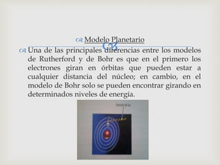   Modelo Planetario 
 Una de las principales diferencias entre los modelos 
de Rutherford y de Bohr es que en el primero los 
electrones giran en órbitas que pueden estar a 
cualquier distancia del núcleo; en cambio, en el 
modelo de Bohr solo se pueden encontrar girando en 
determinados niveles de energía. 
 