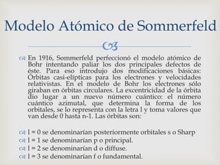 Modelo Atómico de Sommerfeld 
 
 En 1916, Sommerfeld perfeccionó el modelo atómico de 
Bohr intentando paliar los dos principales defectos de 
éste. Para eso introdujo dos modificaciones básicas: 
Órbitas casi-elípticas para los electrones y velocidades 
relativistas. En el modelo de Bohr los electrones sólo 
giraban en órbitas circulares. La excentricidad de la órbita 
dio lugar a un nuevo número cuántico: el número 
cuántico azimutal, que determina la forma de los 
orbitales, se lo representa con la letra l y toma valores que 
van desde 0 hasta n-1. Las órbitas son: 
 l = 0 se denominarían posteriormente orbitales s o Sharp 
 l = 1 se denominarían p o principal. 
 l = 2 se denominarían d o diffuse. 
 l = 3 se denominarían f o fundamental. 
 